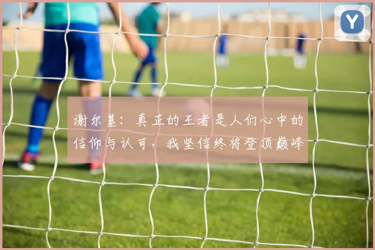 谢尔基：真正的王者是人们心中的信仰与认可，我坚信终将登顶巅峰之路
