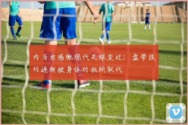 内马尔感慨现代足球变迁：盘带技巧逐渐被身体对抗所取代