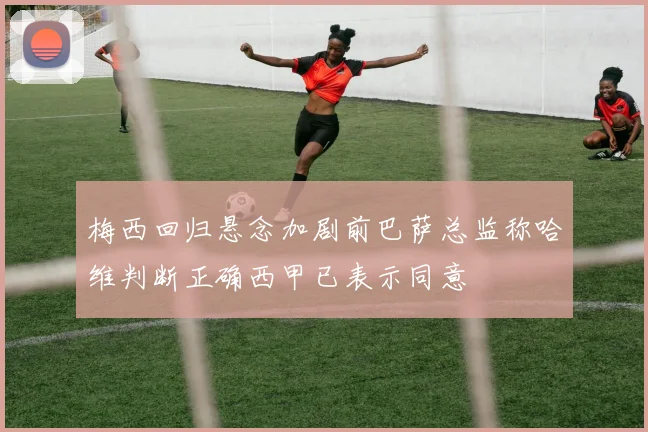 梅西回归悬念加剧前巴萨总监称哈维判断正确西甲已表示同意
