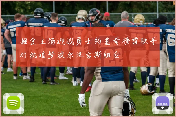 掘金主场迎战勇士约基奇穆雷联手对抗追梦波尔津吉斯组合