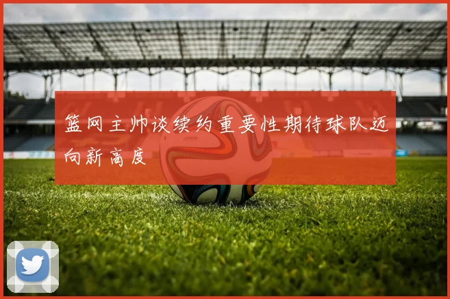 篮网主帅谈续约重要性期待球队迈向新高度