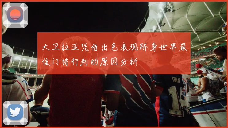 大卫拉亚凭借出色表现跻身世界最佳门将行列的原因分析