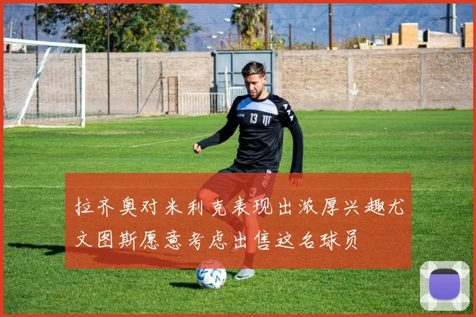 拉齐奥对米利克表现出浓厚兴趣尤文图斯愿意考虑出售这名球员