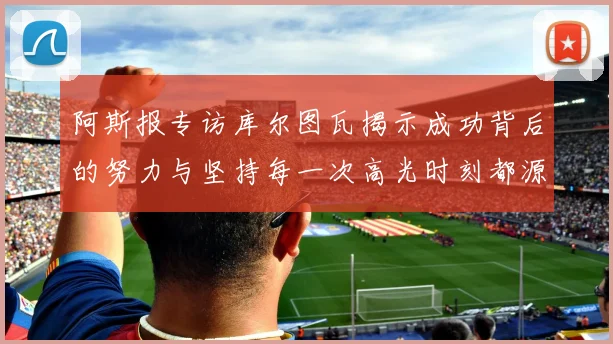 阿斯报专访库尔图瓦揭示成功背后的努力与坚持每一次高光时刻都源于汗水付出