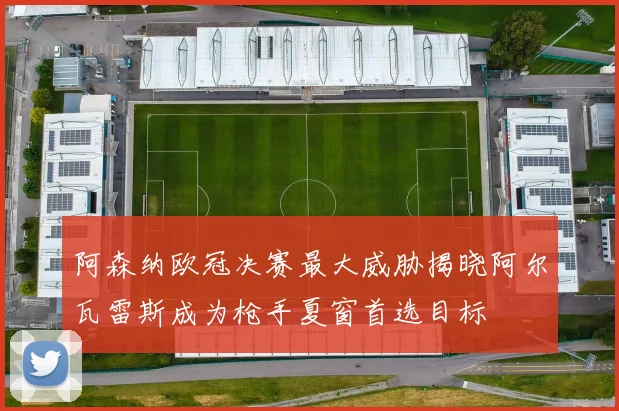 阿森纳欧冠决赛最大威胁揭晓阿尔瓦雷斯成为枪手夏窗首选目标