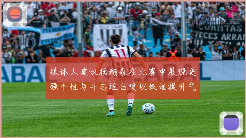 媒体人建议杨瀚森在比赛中展现更强个性与斗志适当喷垃圾话提升气场