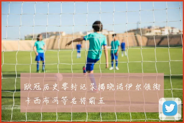 欧冠历史零封记录揭晓诺伊尔领衔卡西布冯等名将前五