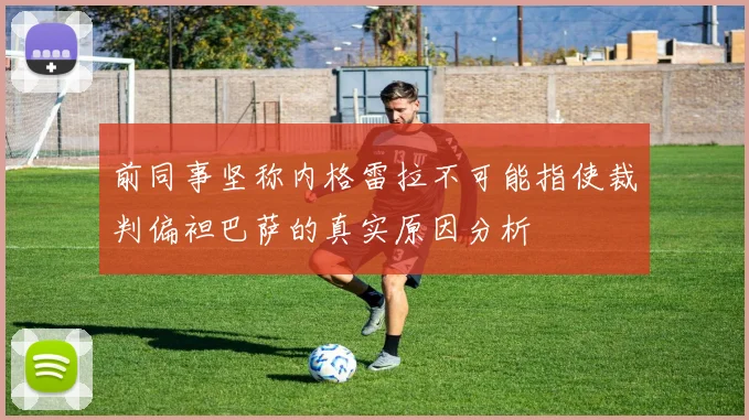 前同事坚称内格雷拉不可能指使裁判偏袒巴萨的真实原因分析
