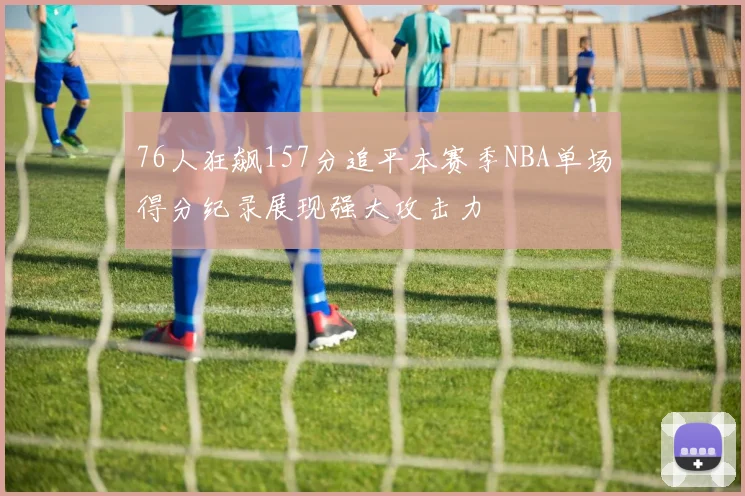 76人狂飙157分追平本赛季NBA单场得分纪录展现强大攻击力