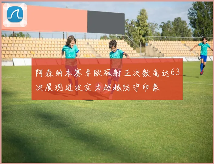 阿森纳本赛季欧冠射正次数高达63次展现进攻实力超越防守印象