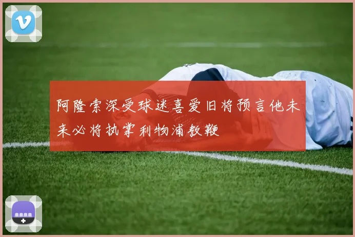 阿隆索深受球迷喜爱旧将预言他未来必将执掌利物浦教鞭