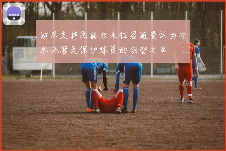迪尼支持图赫尔未征召道曼认为冷水浇灌是保护球员的明智之举