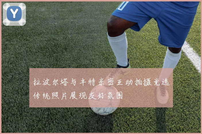 拉波尔塔与丰特亲密互动拍摄竞选传统照片展现友好氛围