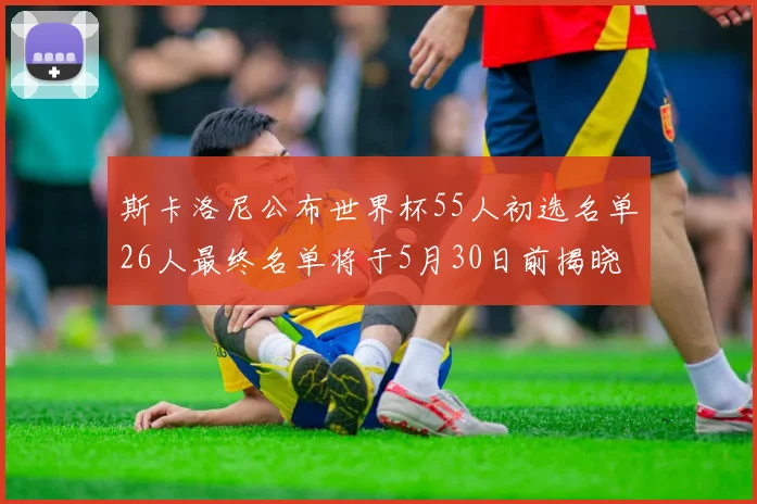 斯卡洛尼公布世界杯55人初选名单26人最终名单将于5月30日前揭晓