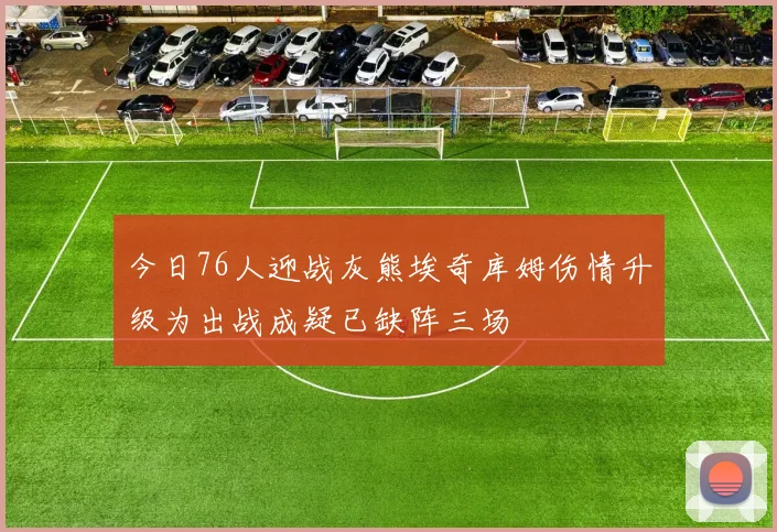今日76人迎战灰熊埃奇库姆伤情升级为出战成疑已缺阵三场